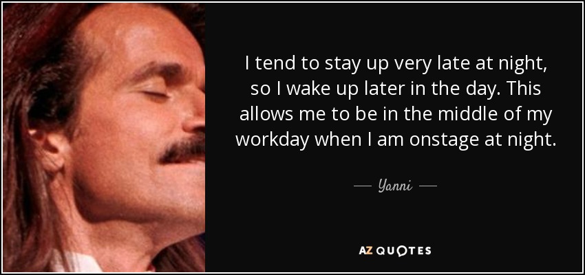 I tend to stay up very late at night, so I wake up later in the day. This allows me to be in the middle of my workday when I am onstage at night. - Yanni