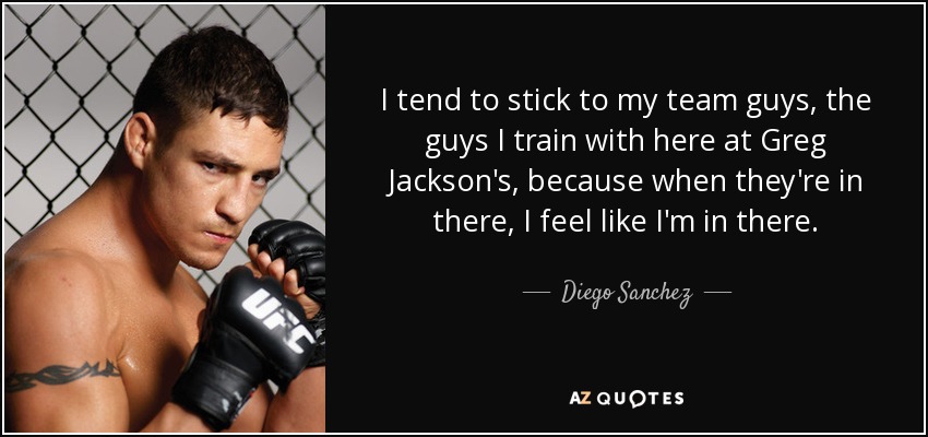 I tend to stick to my team guys, the guys I train with here at Greg Jackson's, because when they're in there, I feel like I'm in there. - Diego Sanchez