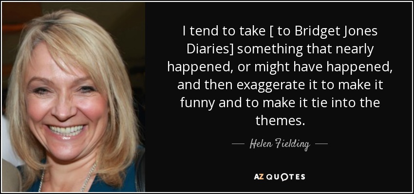 I tend to take [ to Bridget Jones Diaries] something that nearly happened, or might have happened, and then exaggerate it to make it funny and to make it tie into the themes. - Helen Fielding