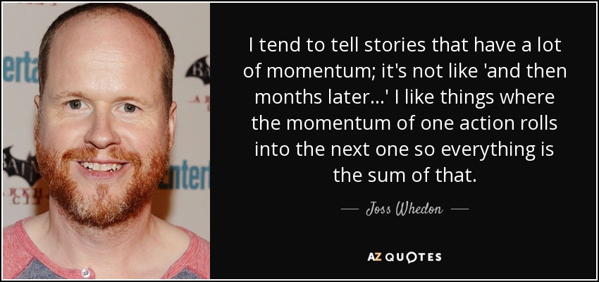 I tend to tell stories that have a lot of momentum; it's not like 'and then months later...' I like things where the momentum of one action rolls into the next one so everything is the sum of that. - Joss Whedon