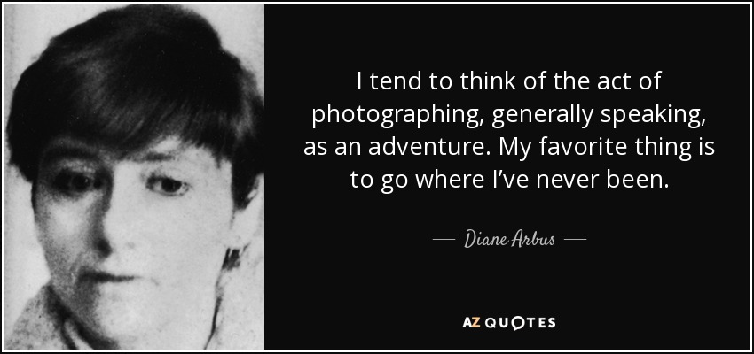 I tend to think of the act of photographing, generally speaking, as an adventure. My favorite thing is to go where I’ve never been. - Diane Arbus