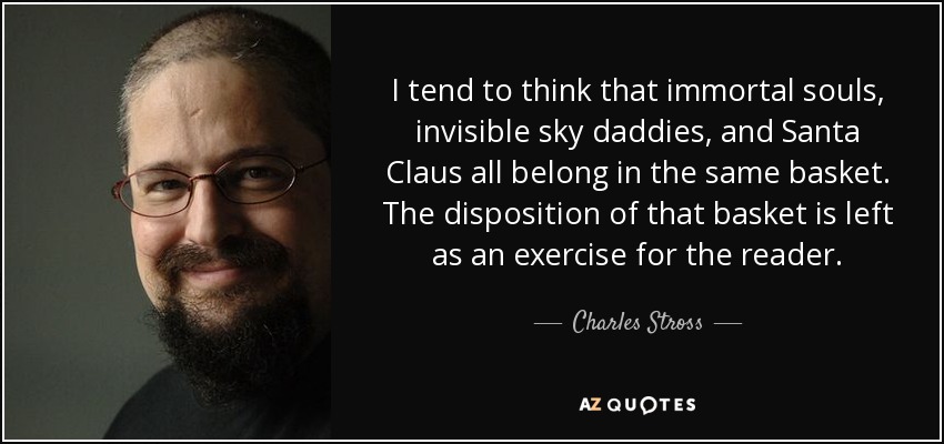 I tend to think that immortal souls, invisible sky daddies, and Santa Claus all belong in the same basket. The disposition of that basket is left as an exercise for the reader. - Charles Stross