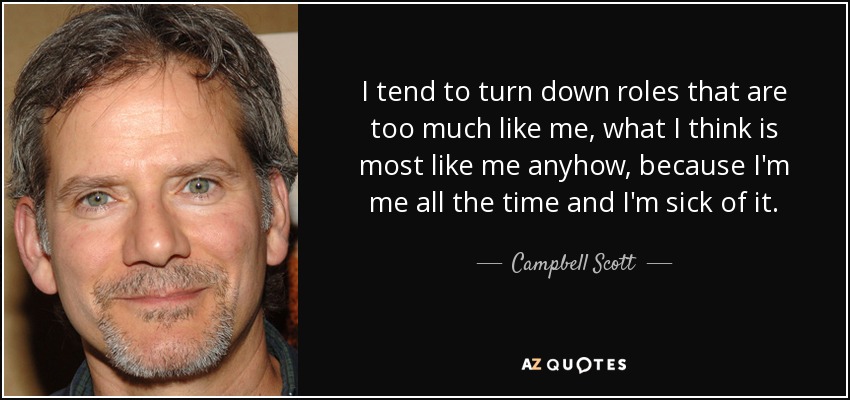 I tend to turn down roles that are too much like me, what I think is most like me anyhow, because I'm me all the time and I'm sick of it. - Campbell Scott