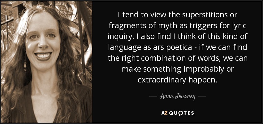 I tend to view the superstitions or fragments of myth as triggers for lyric inquiry. I also find I think of this kind of language as ars poetica - if we can find the right combination of words, we can make something improbably or extraordinary happen. - Anna Journey
