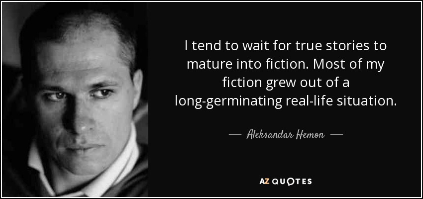 I tend to wait for true stories to mature into fiction. Most of my fiction grew out of a long-germinating real-life situation. - Aleksandar Hemon