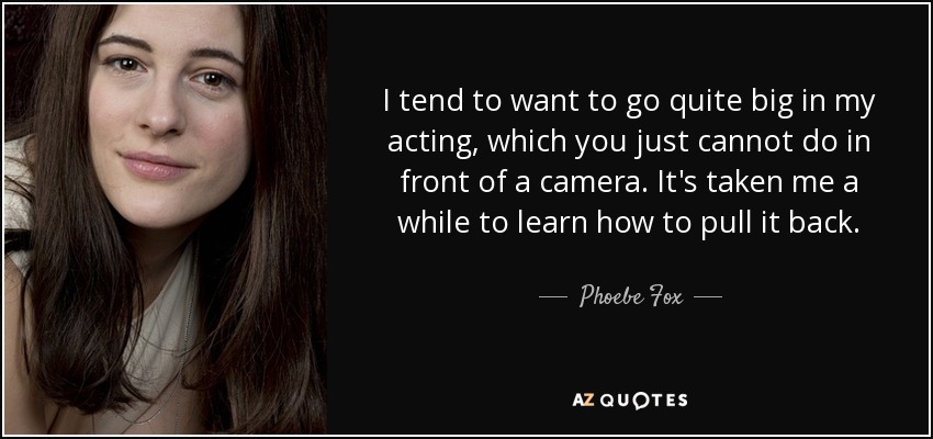 I tend to want to go quite big in my acting, which you just cannot do in front of a camera. It's taken me a while to learn how to pull it back. - Phoebe Fox