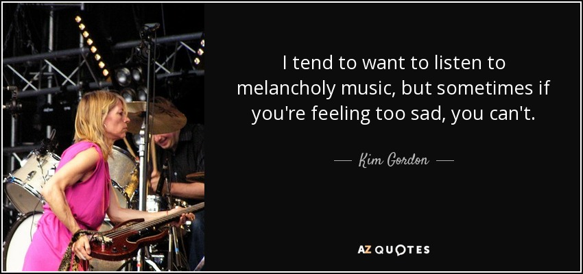 I tend to want to listen to melancholy music, but sometimes if you're feeling too sad, you can't. - Kim Gordon
