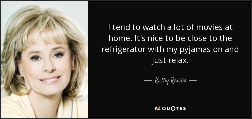 I tend to watch a lot of movies at home. It's nice to be close to the refrigerator with my pyjamas on and just relax. - Kathy Reichs