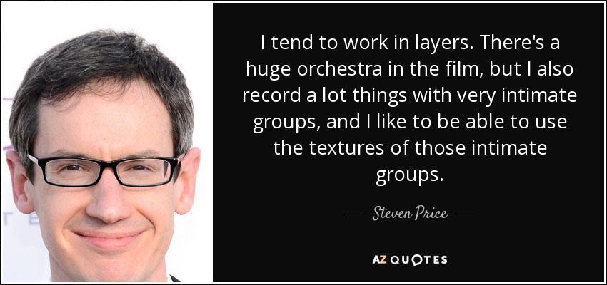 I tend to work in layers. There's a huge orchestra in the film, but I also record a lot things with very intimate groups, and I like to be able to use the textures of those intimate groups. - Steven Price