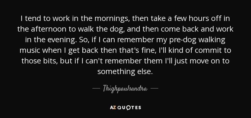 I tend to work in the mornings, then take a few hours off in the afternoon to walk the dog, and then come back and work in the evening. So, if I can remember my pre-dog walking music when I get back then that's fine, I'll kind of commit to those bits, but if I can't remember them I'll just move on to something else. - Thighpaulsandra