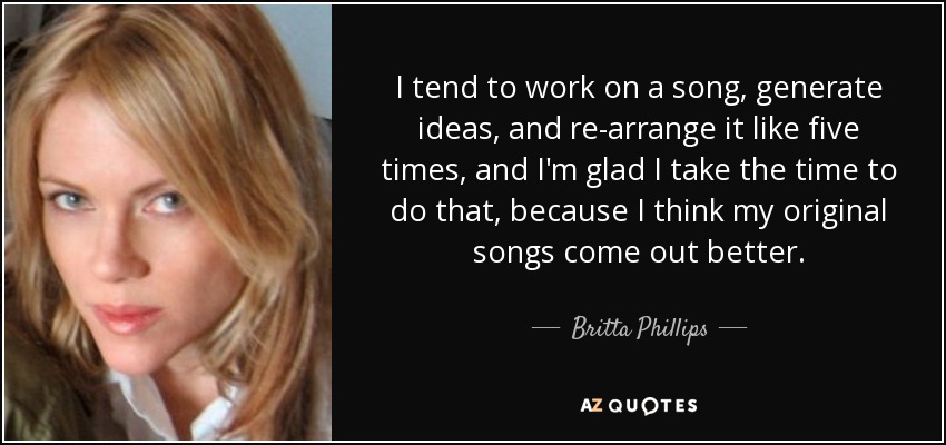 I tend to work on a song, generate ideas, and re-arrange it like five times, and I'm glad I take the time to do that, because I think my original songs come out better. - Britta Phillips