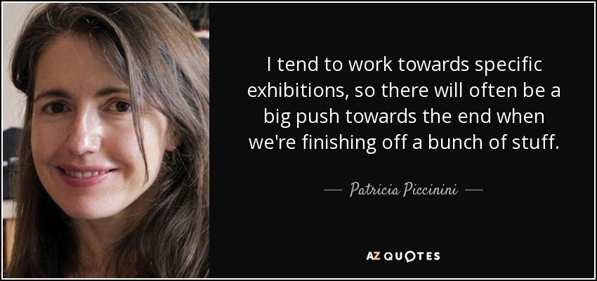 I tend to work towards specific exhibitions, so there will often be a big push towards the end when we're finishing off a bunch of stuff. - Patricia Piccinini
