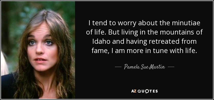 I tend to worry about the minutiae of life. But living in the mountains of Idaho and having retreated from fame, I am more in tune with life. - Pamela Sue Martin