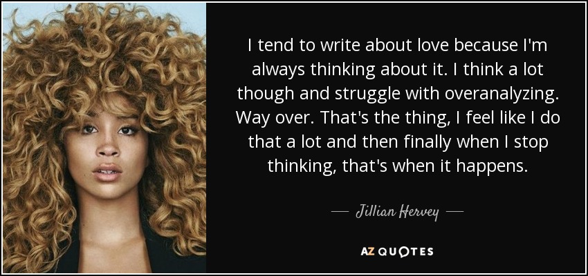 I tend to write about love because I'm always thinking about it. I think a lot though and struggle with overanalyzing. Way over. That's the thing, I feel like I do that a lot and then finally when I stop thinking, that's when it happens. - Jillian Hervey