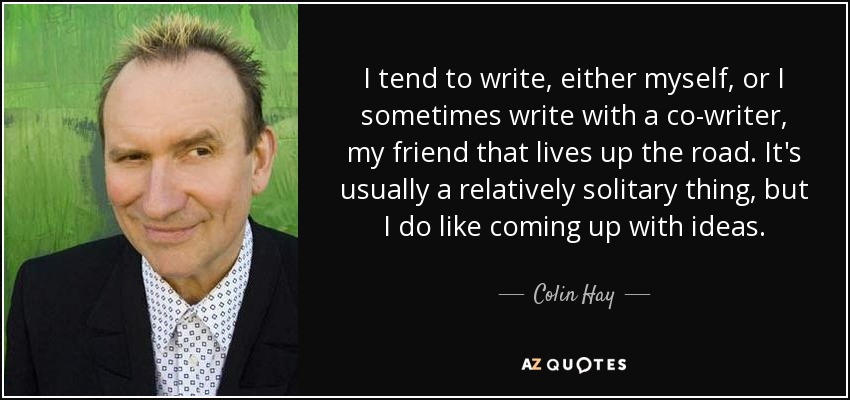 I tend to write, either myself, or I sometimes write with a co-writer, my friend that lives up the road. It's usually a relatively solitary thing, but I do like coming up with ideas. - Colin Hay