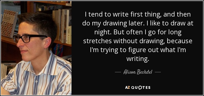 I tend to write first thing, and then do my drawing later. I like to draw at night. But often I go for long stretches without drawing, because I'm trying to figure out what I'm writing. - Alison Bechdel
