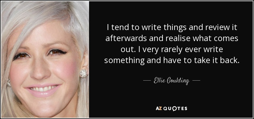 I tend to write things and review it afterwards and realise what comes out. I very rarely ever write something and have to take it back. - Ellie Goulding
