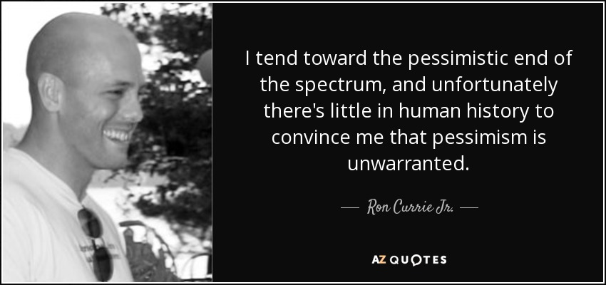 I tend toward the pessimistic end of the spectrum, and unfortunately there's little in human history to convince me that pessimism is unwarranted. - Ron Currie Jr.