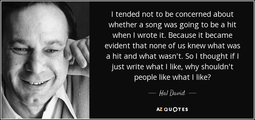 I tended not to be concerned about whether a song was going to be a hit when I wrote it. Because it became evident that none of us knew what was a hit and what wasn't. So I thought if I just write what I like, why shouldn't people like what I like? - Hal David