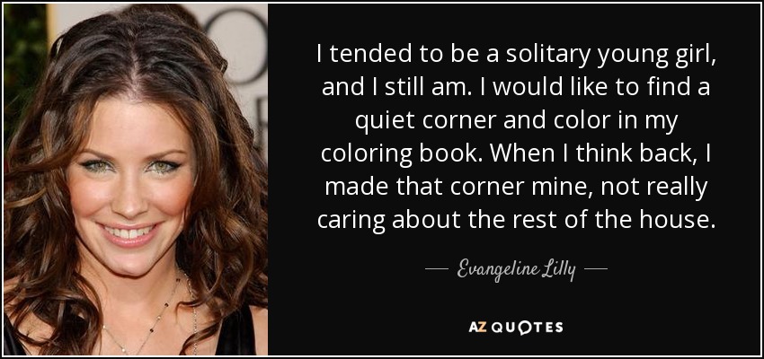I tended to be a solitary young girl, and I still am. I would like to find a quiet corner and color in my coloring book. When I think back, I made that corner mine, not really caring about the rest of the house. - Evangeline Lilly