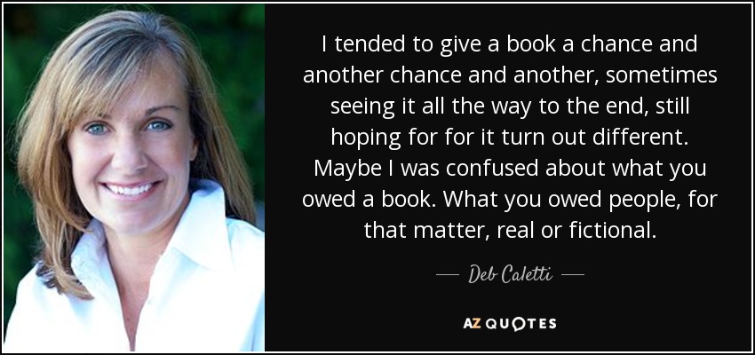 I tended to give a book a chance and another chance and another, sometimes seeing it all the way to the end, still hoping for for it turn out different. Maybe I was confused about what you owed a book. What you owed people, for that matter, real or fictional. - Deb Caletti
