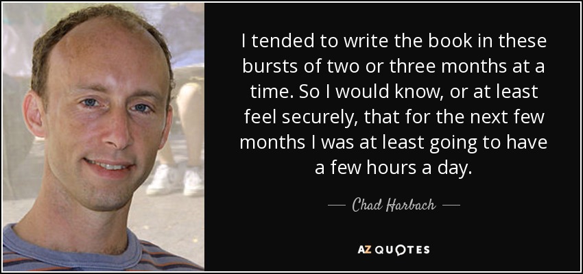 I tended to write the book in these bursts of two or three months at a time. So I would know, or at least feel securely, that for the next few months I was at least going to have a few hours a day. - Chad Harbach