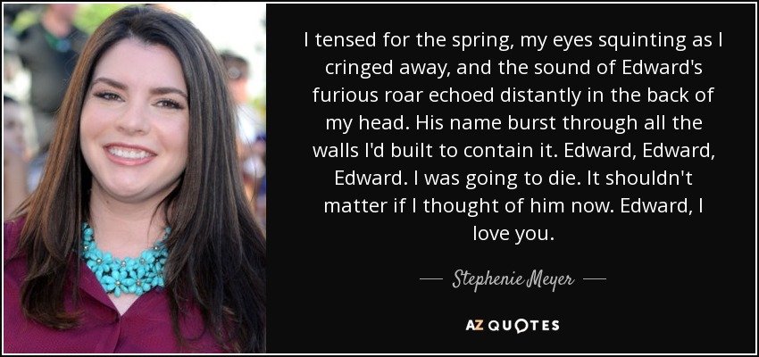 I tensed for the spring, my eyes squinting as I cringed away, and the sound of Edward's furious roar echoed distantly in the back of my head. His name burst through all the walls I'd built to contain it. Edward, Edward, Edward. I was going to die. It shouldn't matter if I thought of him now. Edward, I love you. - Stephenie Meyer