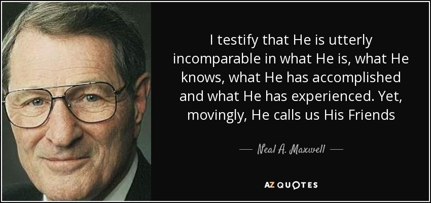 I testify that He is utterly incomparable in what He is, what He knows, what He has accomplished and what He has experienced. Yet, movingly, He calls us His Friends - Neal A. Maxwell