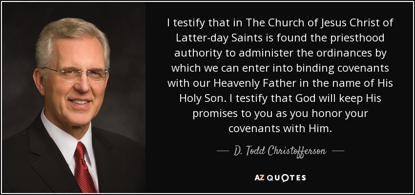 I testify that in The Church of Jesus Christ of Latter-day Saints is found the priesthood authority to administer the ordinances by which we can enter into binding covenants with our Heavenly Father in the name of His Holy Son. I testify that God will keep His promises to you as you honor your covenants with Him. - D. Todd Christofferson