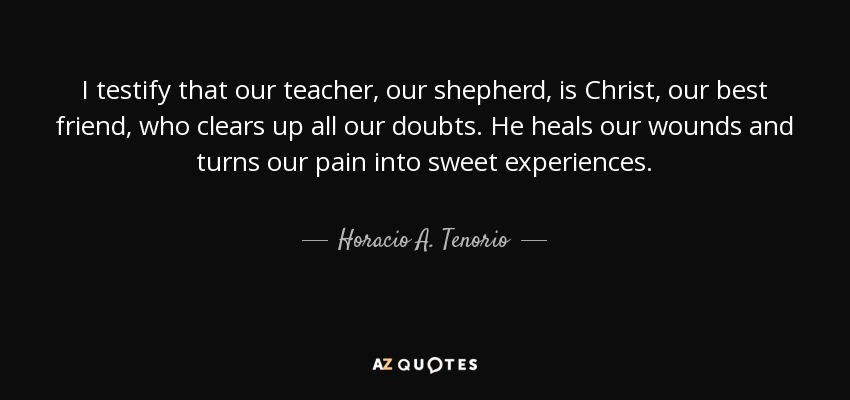 I testify that our teacher, our shepherd, is Christ, our best friend, who clears up all our doubts. He heals our wounds and turns our pain into sweet experiences. - Horacio A. Tenorio