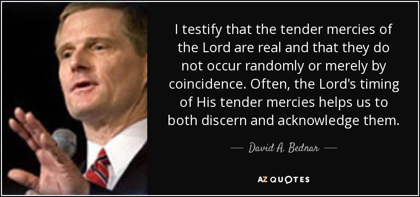 I testify that the tender mercies of the Lord are real and that they do not occur randomly or merely by coincidence. Often, the Lord's timing of His tender mercies helps us to both discern and acknowledge them. - David A. Bednar