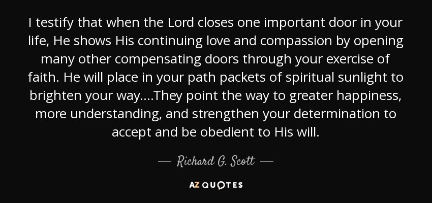 I testify that when the Lord closes one important door in your life, He shows His continuing love and compassion by opening many other compensating doors through your exercise of faith. He will place in your path packets of spiritual sunlight to brighten your way....They point the way to greater happiness, more understanding, and strengthen your determination to accept and be obedient to His will. - Richard G. Scott