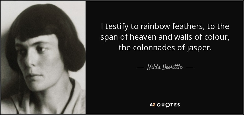 I testify to rainbow feathers, to the span of heaven and walls of colour, the colonnades of jasper. - Hilda Doolittle