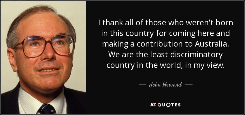 I thank all of those who weren't born in this country for coming here and making a contribution to Australia. We are the least discriminatory country in the world, in my view. - John Howard