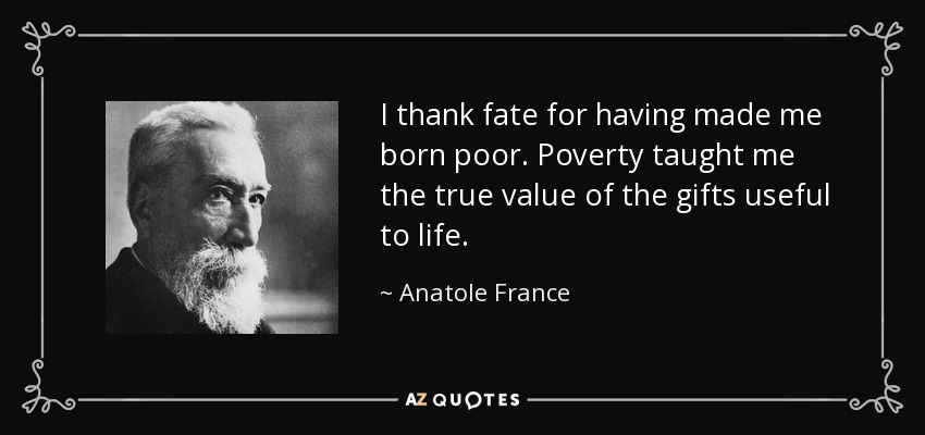 I thank fate for having made me born poor. Poverty taught me the true value of the gifts useful to life. - Anatole France