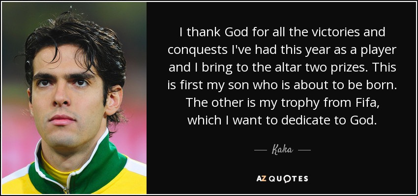 I thank God for all the victories and conquests I've had this year as a player and I bring to the altar two prizes. This is first my son who is about to be born. The other is my trophy from Fifa, which I want to dedicate to God. - Kaka