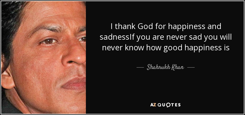 I thank God for happiness and sadnessIf you are never sad you will never know how good happiness is - Shahrukh Khan