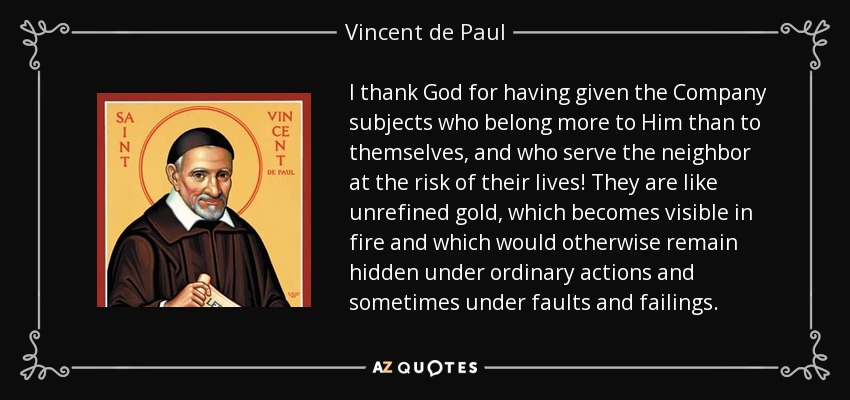 I thank God for having given the Company subjects who belong more to Him than to themselves, and who serve the neighbor at the risk of their lives! They are like unrefined gold, which becomes visible in fire and which would otherwise remain hidden under ordinary actions and sometimes under faults and failings. - Vincent de Paul