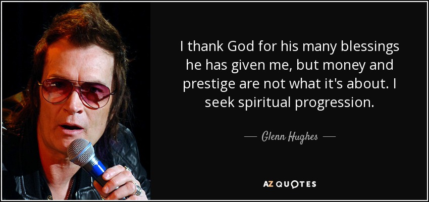 I thank God for his many blessings he has given me, but money and prestige are not what it's about. I seek spiritual progression. - Glenn Hughes