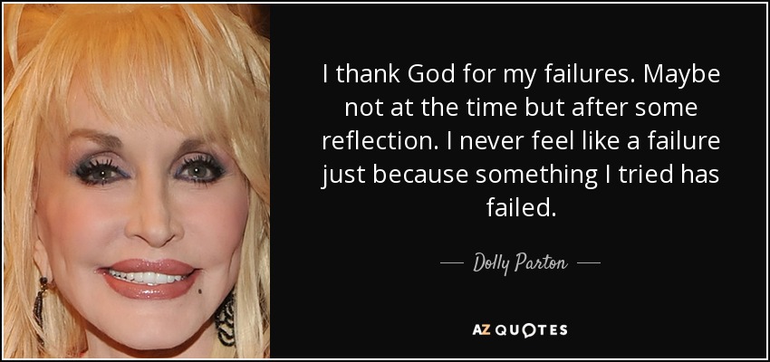 I thank God for my failures. Maybe not at the time but after some reflection. I never feel like a failure just because something I tried has failed. - Dolly Parton