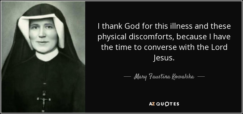 I thank God for this illness and these physical discomforts, because I have the time to converse with the Lord Jesus. - Mary Faustina Kowalska