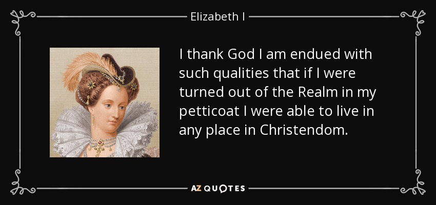I thank God I am endued with such qualities that if I were turned out of the Realm in my petticoat I were able to live in any place in Christendom. - Elizabeth I