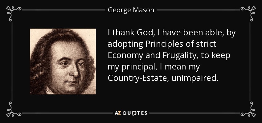I thank God, I have been able, by adopting Principles of strict Economy and Frugality, to keep my principal, I mean my Country-Estate, unimpaired. - George Mason