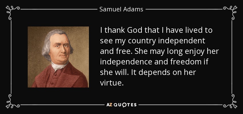 I thank God that I have lived to see my country independent and free. She may long enjoy her independence and freedom if she will. It depends on her virtue. - Samuel Adams