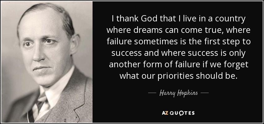 I thank God that I live in a country where dreams can come true, where failure sometimes is the first step to success and where success is only another form of failure if we forget what our priorities should be. - Harry Hopkins