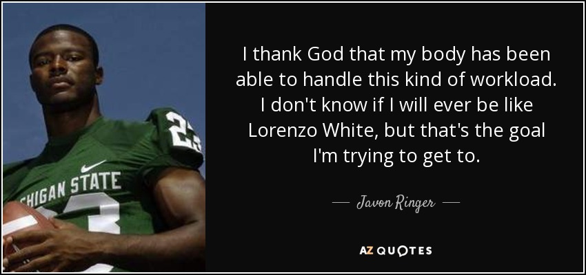 I thank God that my body has been able to handle this kind of workload. I don't know if I will ever be like Lorenzo White, but that's the goal I'm trying to get to. - Javon Ringer