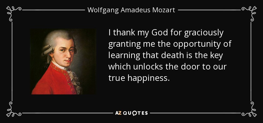 I thank my God for graciously granting me the opportunity of learning that death is the key which unlocks the door to our true happiness. - Wolfgang Amadeus Mozart