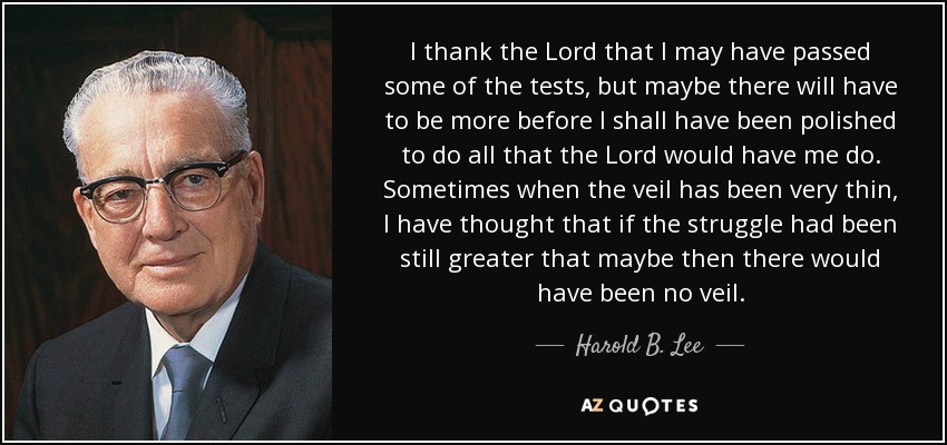 I thank the Lord that I may have passed some of the tests, but maybe there will have to be more before I shall have been polished to do all that the Lord would have me do. Sometimes when the veil has been very thin, I have thought that if the struggle had been still greater that maybe then there would have been no veil. - Harold B. Lee
