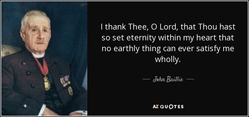 I thank Thee, O Lord, that Thou hast so set eternity within my heart that no earthly thing can ever satisfy me wholly. - John Baillie