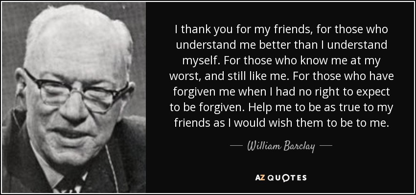 I thank you for my friends, for those who understand me better than I understand myself. For those who know me at my worst, and still like me. For those who have forgiven me when I had no right to expect to be forgiven. Help me to be as true to my friends as I would wish them to be to me. - William Barclay